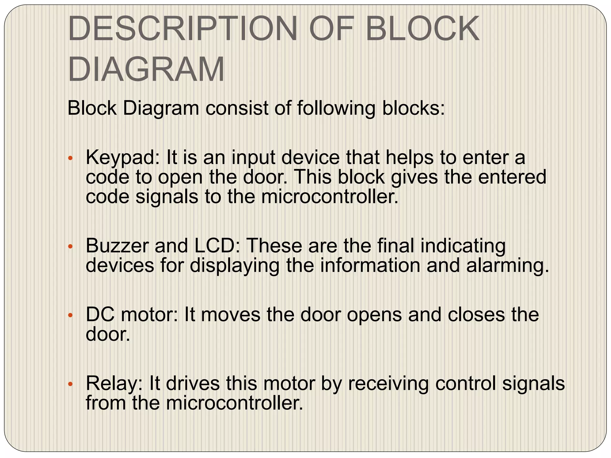 DESCRIPTION OF BLOCK
DIAGRAM
Block Diagram consist of following blocks:
• Keypad: It is an input device that helps to enter a
code to open the door. This block gives the entered
code signals to the microcontroller.
• Buzzer and LCD: These are the final indicating
devices for displaying the information and alarming.
• DC motor: It moves the door opens and closes the
door.
• Relay: It drives this motor by receiving control signals
from the microcontroller.
 