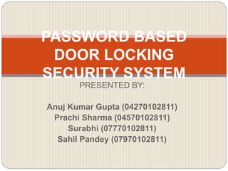 PASSWORD BASED
DOOR LOCKING
SECURITY SYSTEM
PRESENTED BY:
Anuj Kumar Gupta (04270102811)
Prachi Sharma (04570102811)
Surabhi (07770102811)
Sahil Pandey (07970102811)
 