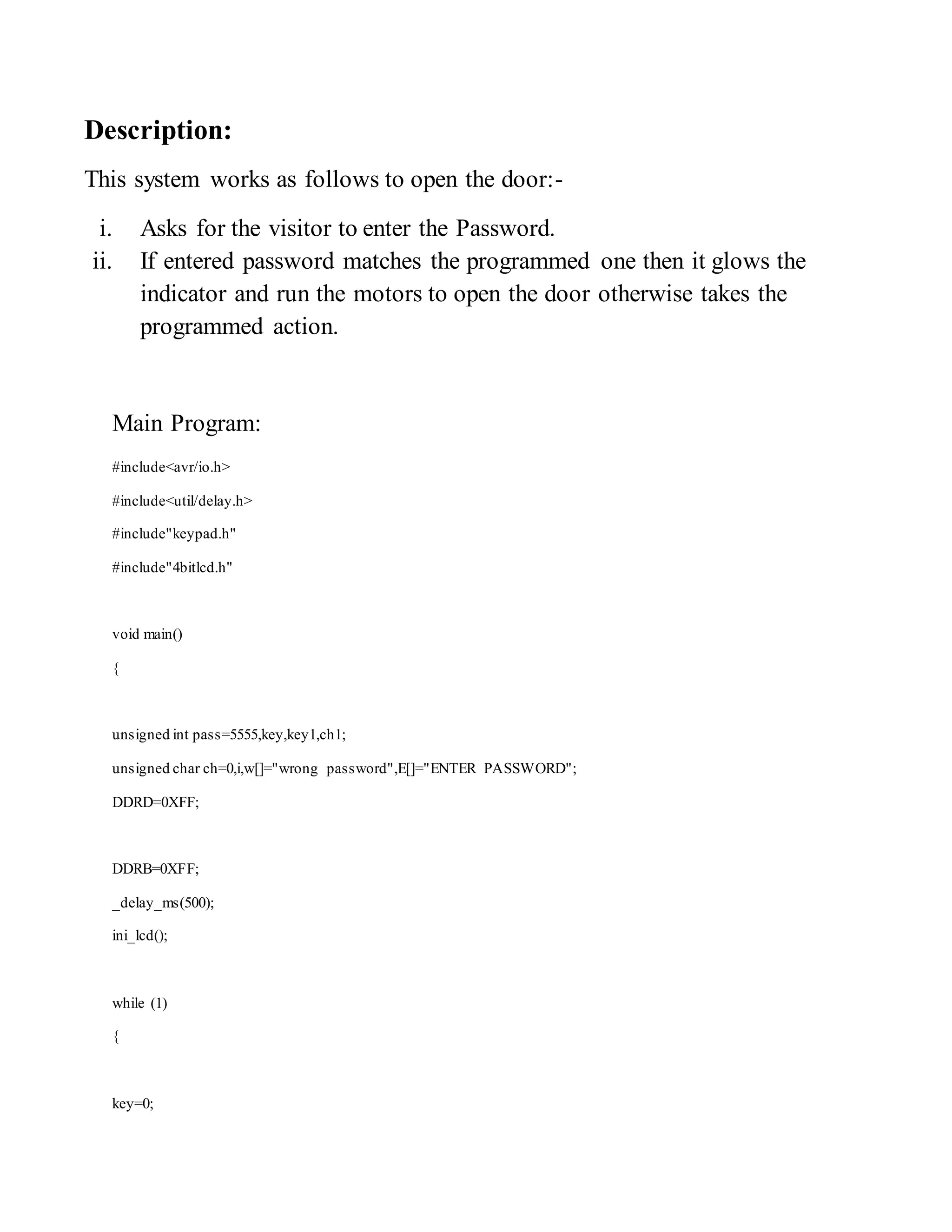 Description: 
This system works as follows to open the door:- 
i. Asks for the visitor to enter the Password. 
ii. If entered password matches the programmed one then it glows the 
indicator and run the motors to open the door otherwise takes the 
programmed action. 
Main Program: 
#include<avr/io.h> 
#include<util/delay.h> 
#include"keypad.h" 
#include"4bitlcd.h" 
void main() 
{ 
unsigned int pass=5555,key,key1,ch1; 
unsigned char ch=0,i,w[]="wrong password",E[]="ENTER PASSWORD"; 
DDRD=0XFF; 
DDRB=0XFF; 
_delay_ms(500); 
ini_lcd(); 
while (1) 
{ 
key=0; 
 