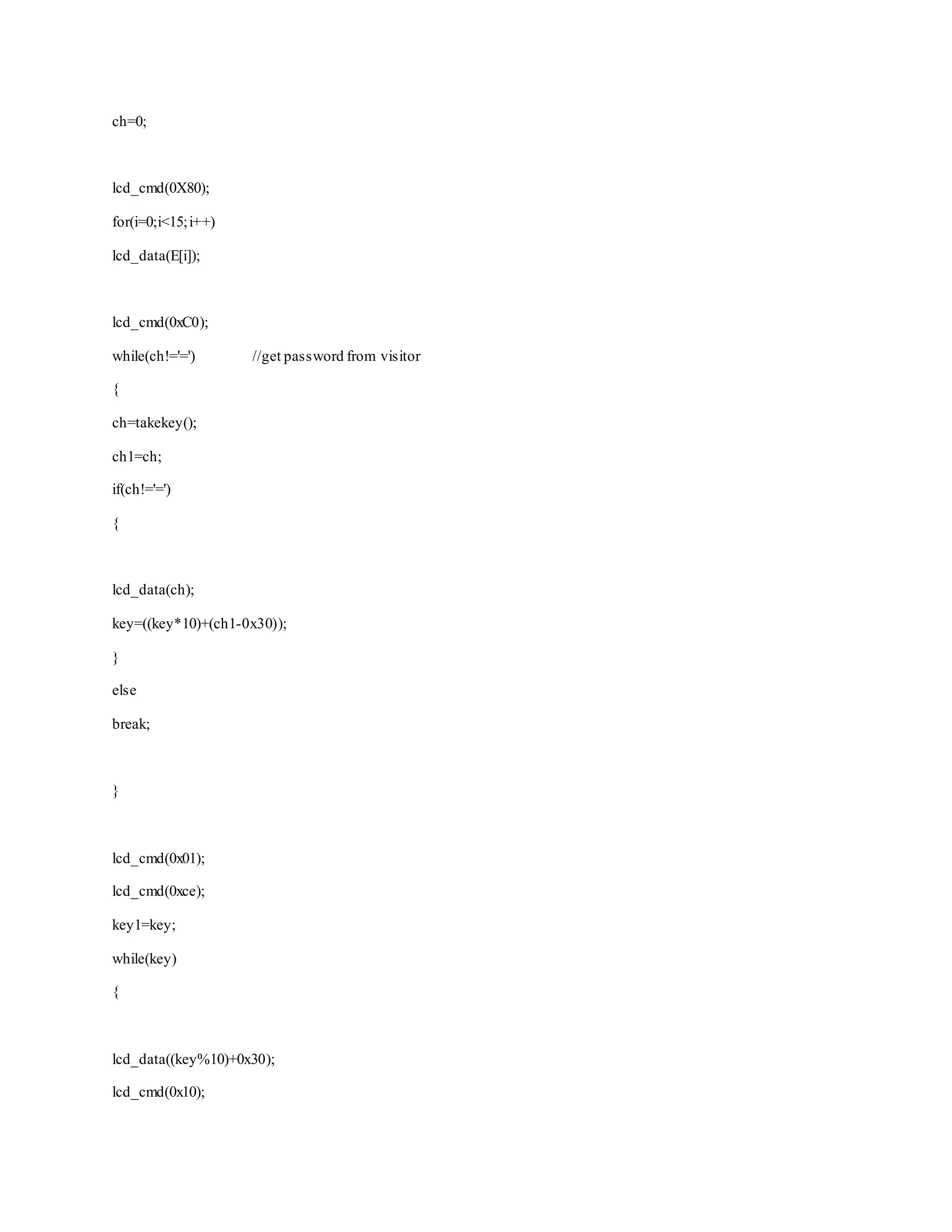 ch=0; 
lcd_cmd(0X80); 
for(i=0;i<15; i++) 
lcd_data(E[i]); 
lcd_cmd(0xC0); 
while(ch!='=') //get password from visitor 
{ 
ch=takekey(); 
ch1=ch; 
if(ch!='=') 
{ 
lcd_data(ch); 
key=((key*10)+(ch1-0x30)); 
} 
else 
break; 
} 
lcd_cmd(0x01); 
lcd_cmd(0xce); 
key1=key; 
while(key) 
{ 
lcd_data((key%10)+0x30); 
lcd_cmd(0x10); 
 
