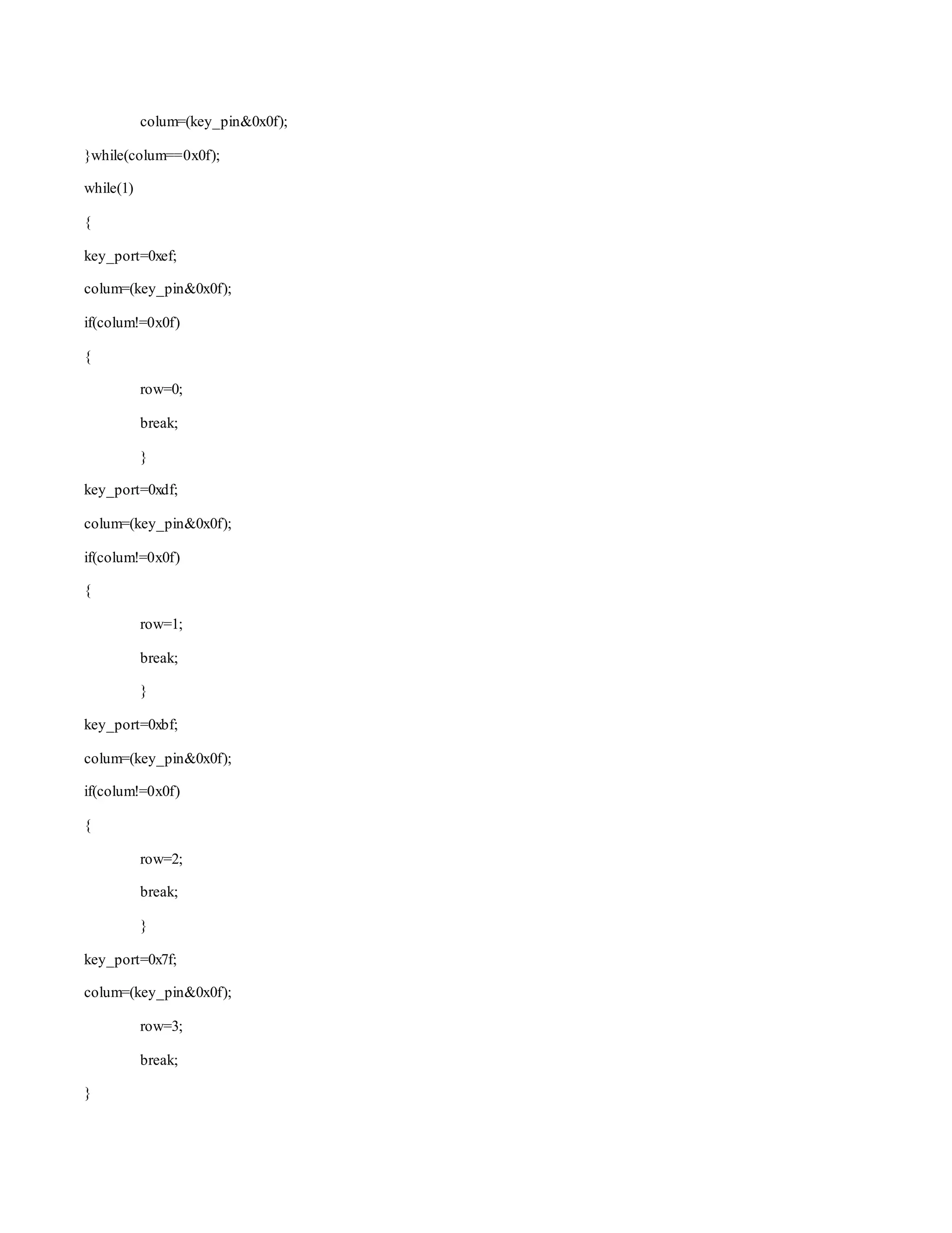 colum=(key_pin&0x0f); 
}while(colum==0x0f); 
while(1) 
{ 
key_port=0xef; 
colum=(key_pin&0x0f); 
if(colum!=0x0f) 
{ 
row=0; 
break; 
} 
key_port=0xdf; 
colum=(key_pin&0x0f); 
if(colum!=0x0f) 
{ 
row=1; 
break; 
} 
key_port=0xbf; 
colum=(key_pin&0x0f); 
if(colum!=0x0f) 
{ 
row=2; 
break; 
} 
key_port=0x7f; 
colum=(key_pin&0x0f); 
row=3; 
break; 
} 
 