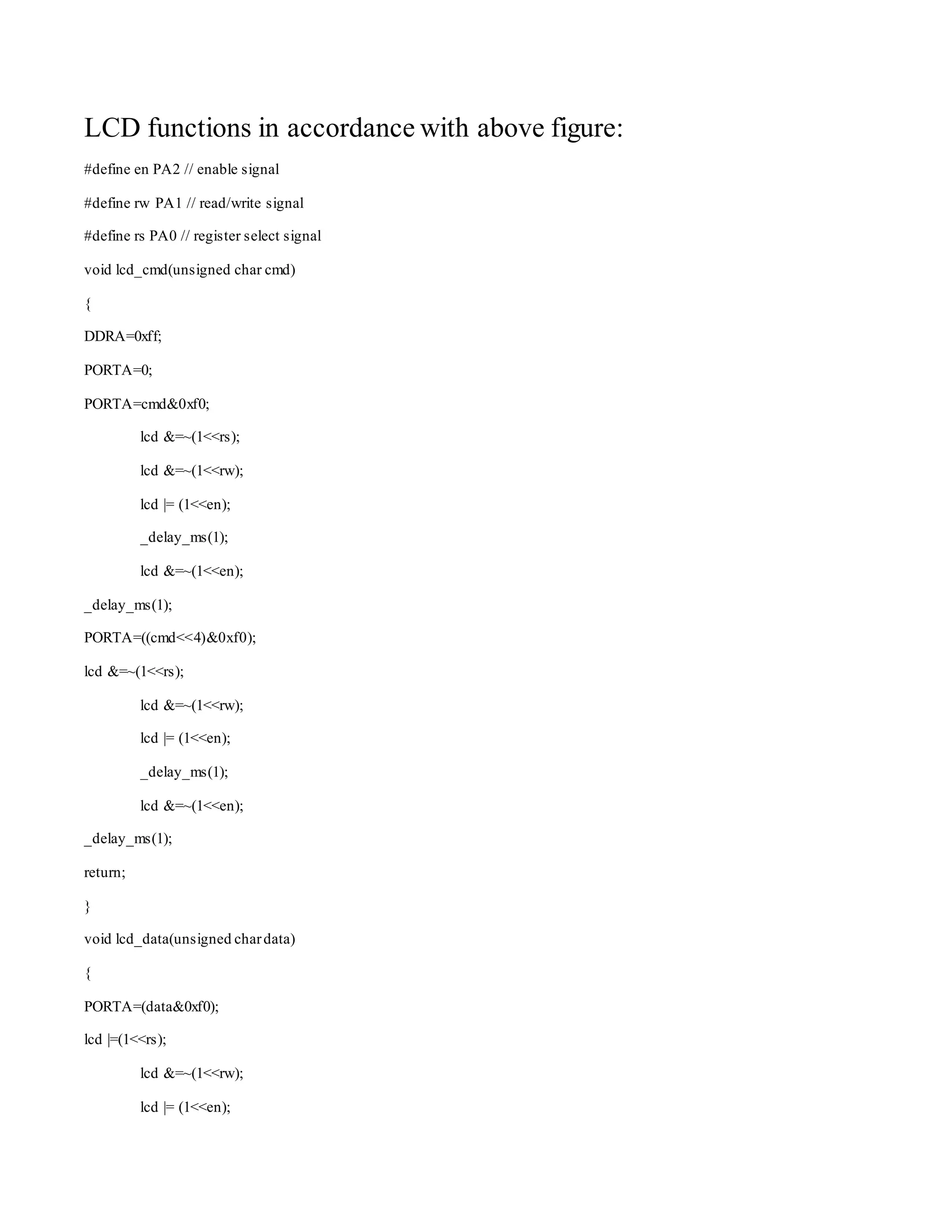 LCD functions in accordance with above figure: 
#define en PA2 // enable signal 
#define rw PA1 // read/write signal 
#define rs PA0 // register select signal 
void lcd_cmd(unsigned char cmd) 
{ 
DDRA=0xff; 
PORTA=0; 
PORTA=cmd&0xf0; 
lcd &=~(1<<rs); 
lcd &=~(1<<rw); 
lcd |= (1<<en); 
_delay_ms(1); 
lcd &=~(1<<en); 
_delay_ms(1); 
PORTA=((cmd<<4)&0xf0); 
lcd &=~(1<<rs); 
lcd &=~(1<<rw); 
lcd |= (1<<en); 
_delay_ms(1); 
lcd &=~(1<<en); 
_delay_ms(1); 
return; 
} 
void lcd_data(unsigned char data) 
{ 
PORTA=(data&0xf0); 
lcd |=(1<<rs); 
lcd &=~(1<<rw); 
lcd |= (1<<en); 
 