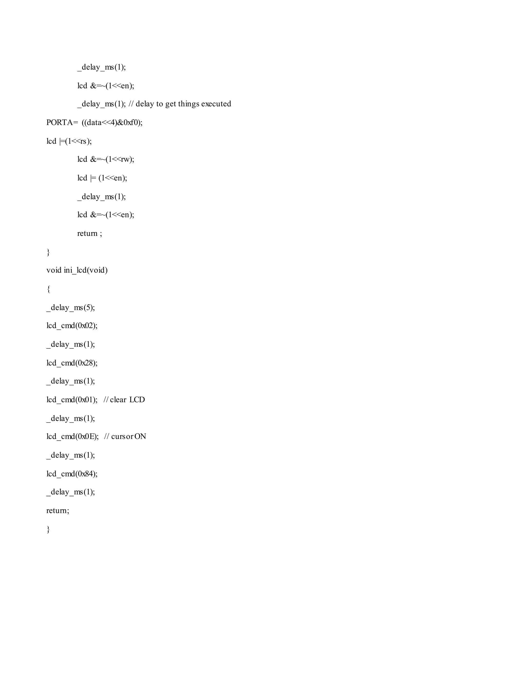 _delay_ms(1); 
lcd &=~(1<<en); 
_delay_ms(1); // delay to get things executed 
PORTA= ((data<<4)&0xf0); 
lcd |=(1<<rs); 
lcd &=~(1<<rw); 
lcd |= (1<<en); 
_delay_ms(1); 
lcd &=~(1<<en); 
return ; 
} 
void ini_lcd(void) 
{ 
_delay_ms(5); 
lcd_cmd(0x02); 
_delay_ms(1); 
lcd_cmd(0x28); 
_delay_ms(1); 
lcd_cmd(0x01); // clear LCD 
_delay_ms(1); 
lcd_cmd(0x0E); // cursor ON 
_delay_ms(1); 
lcd_cmd(0x84); 
_delay_ms(1); 
return; 
} 
 