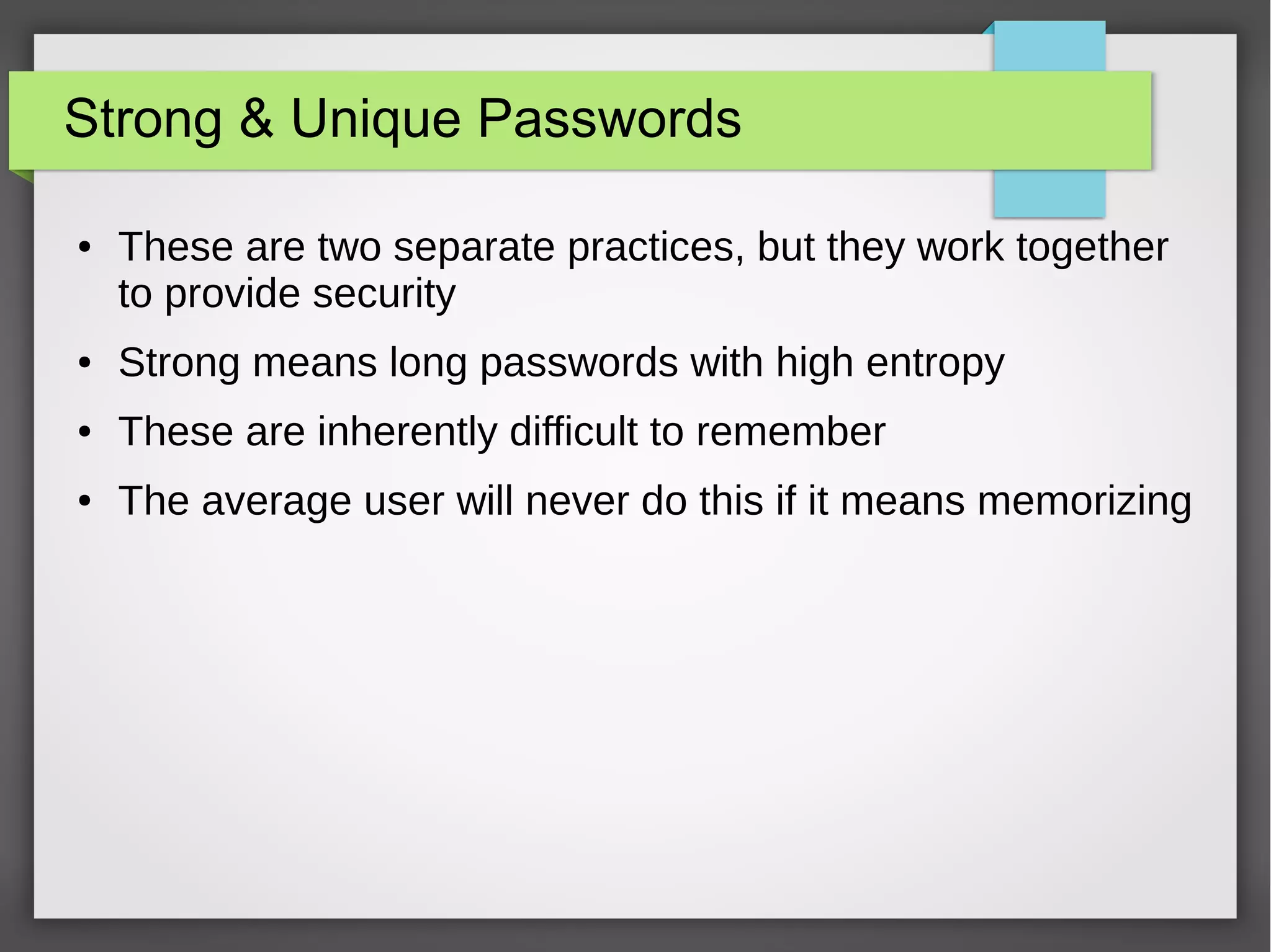 Strong & Unique Passwords
● These are two separate practices, but they work together
to provide security
● Strong means long passwords with high entropy
● These are inherently difficult to remember
● The average user will never do this if it means memorizing
 