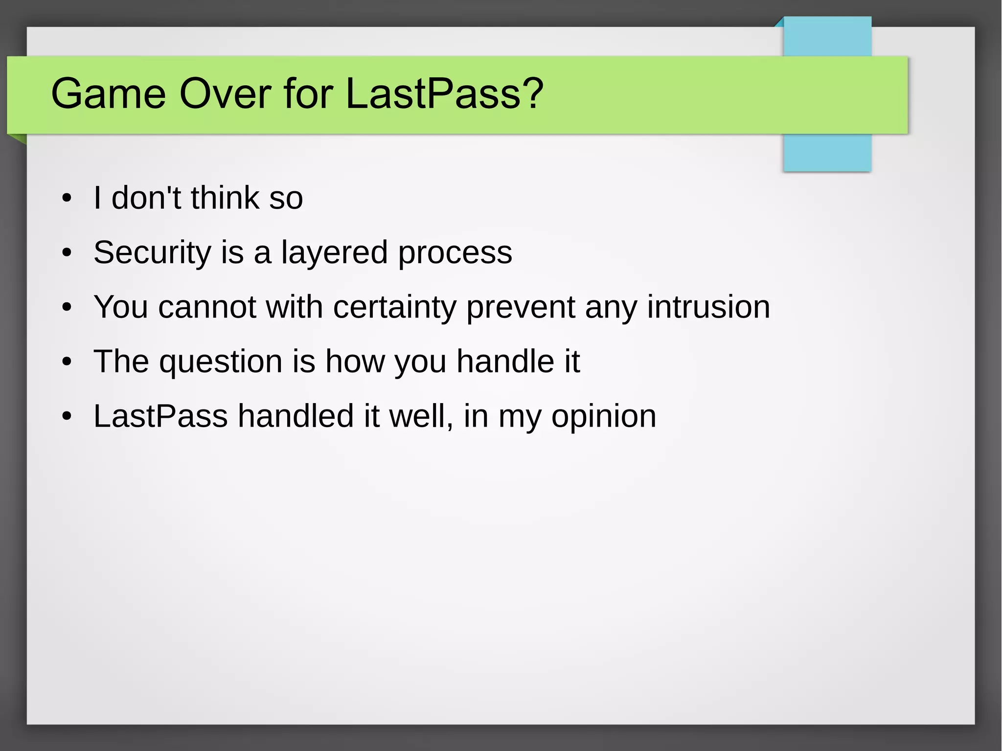 Game Over for LastPass?
● I don't think so
● Security is a layered process
● You cannot with certainty prevent any intrusion
● The question is how you handle it
● LastPass handled it well, in my opinion
 