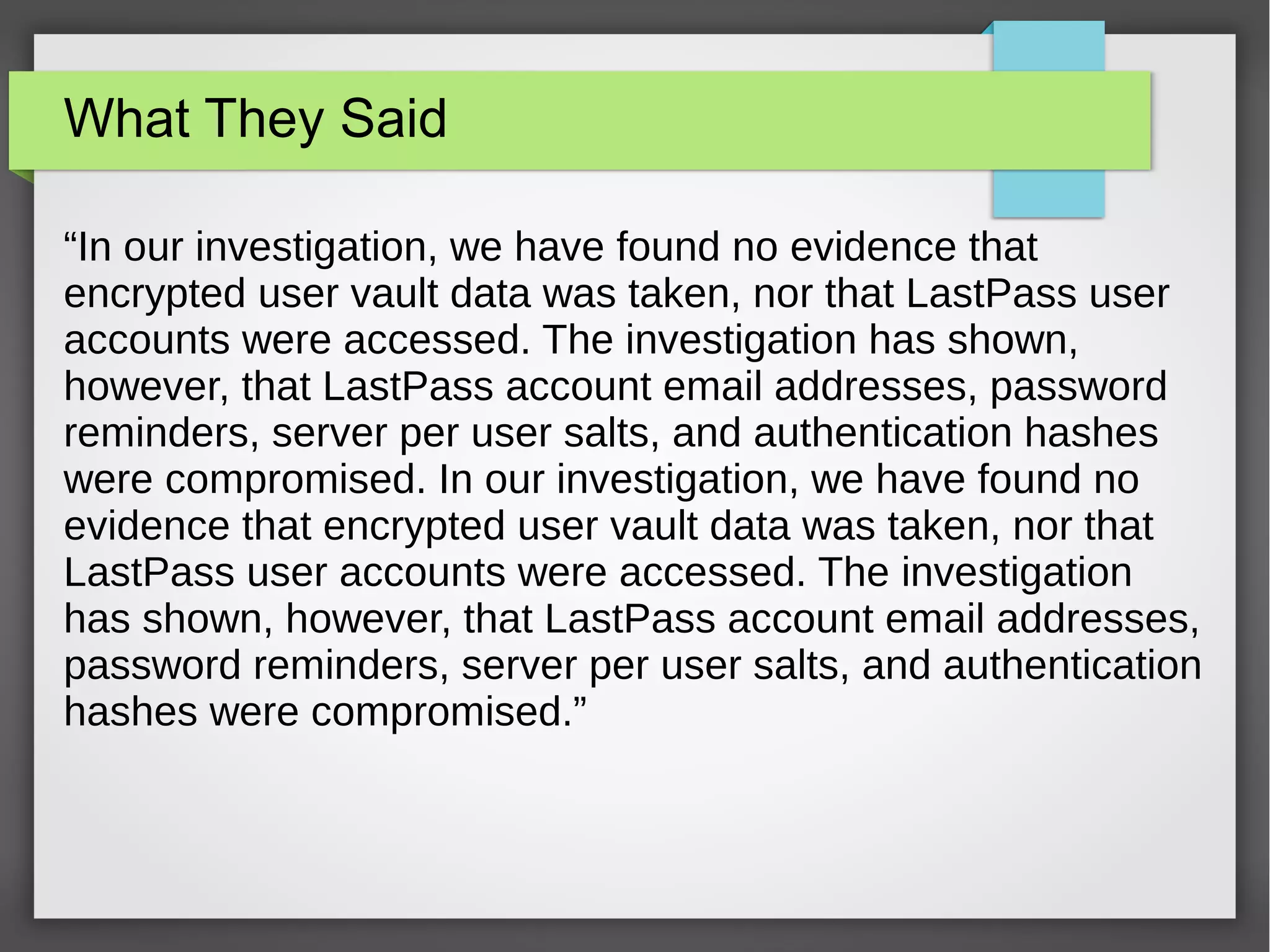 What They Said
“In our investigation, we have found no evidence that
encrypted user vault data was taken, nor that LastPass user
accounts were accessed. The investigation has shown,
however, that LastPass account email addresses, password
reminders, server per user salts, and authentication hashes
were compromised. In our investigation, we have found no
evidence that encrypted user vault data was taken, nor that
LastPass user accounts were accessed. The investigation
has shown, however, that LastPass account email addresses,
password reminders, server per user salts, and authentication
hashes were compromised.”
 