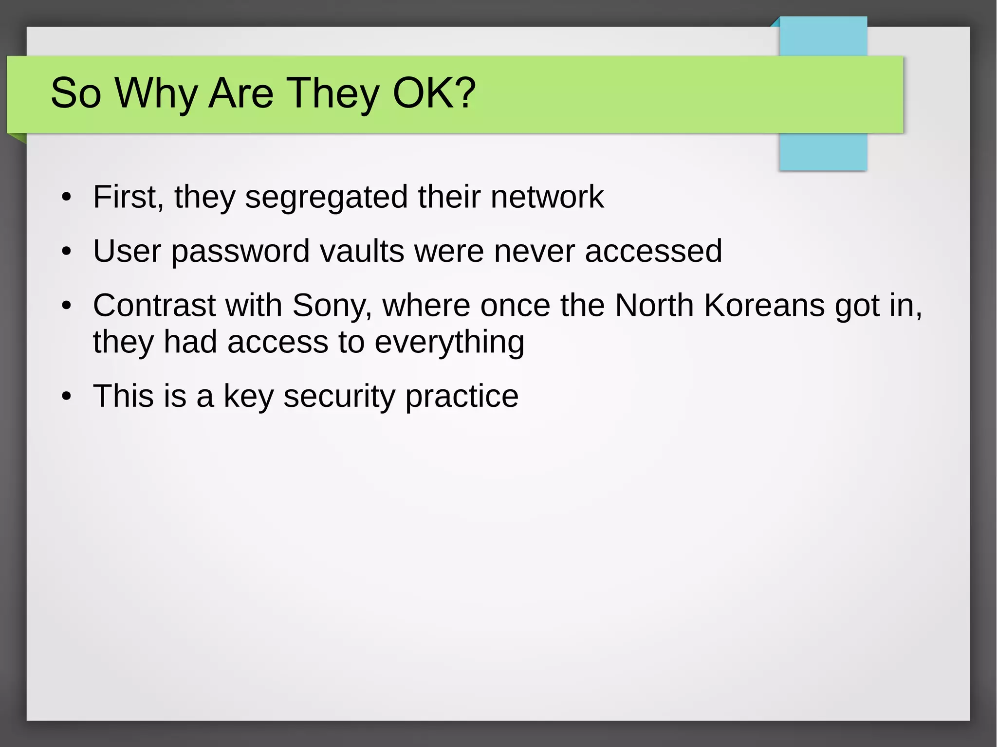 So Why Are They OK?
● First, they segregated their network
● User password vaults were never accessed
● Contrast with Sony, where once the North Koreans got in,
they had access to everything
● This is a key security practice
 