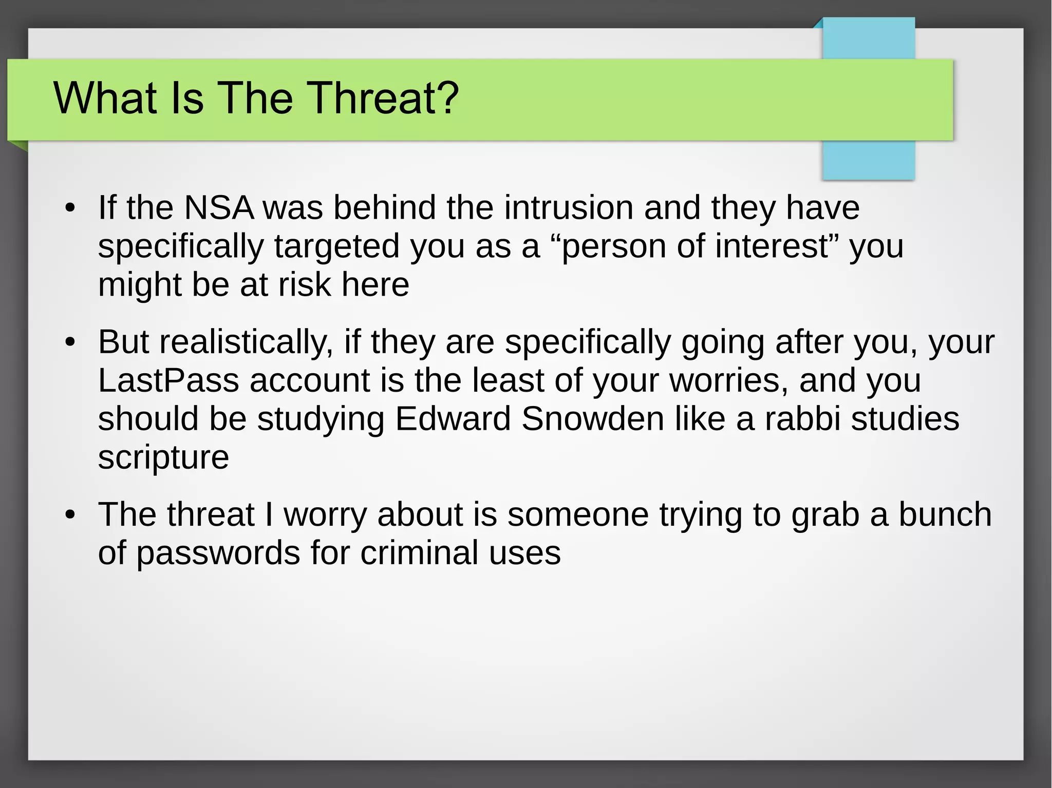 What Is The Threat?
● If the NSA was behind the intrusion and they have
specifically targeted you as a “person of interest” you
might be at risk here
● But realistically, if they are specifically going after you, your
LastPass account is the least of your worries, and you
should be studying Edward Snowden like a rabbi studies
scripture
● The threat I worry about is someone trying to grab a bunch
of passwords for criminal uses
 