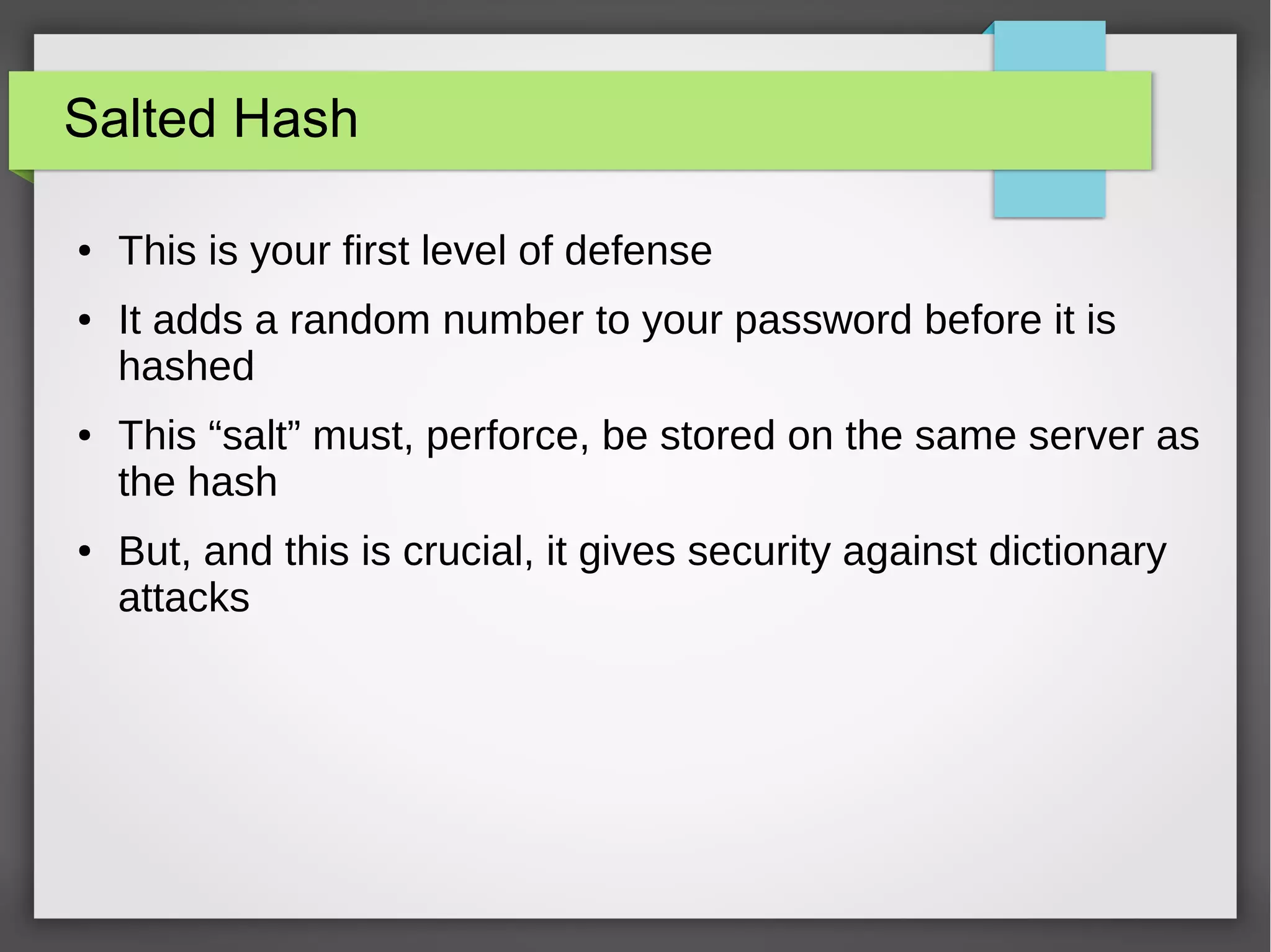 Salted Hash
● This is your first level of defense
● It adds a random number to your password before it is
hashed
● This “salt” must, perforce, be stored on the same server as
the hash
● But, and this is crucial, it gives security against dictionary
attacks
 