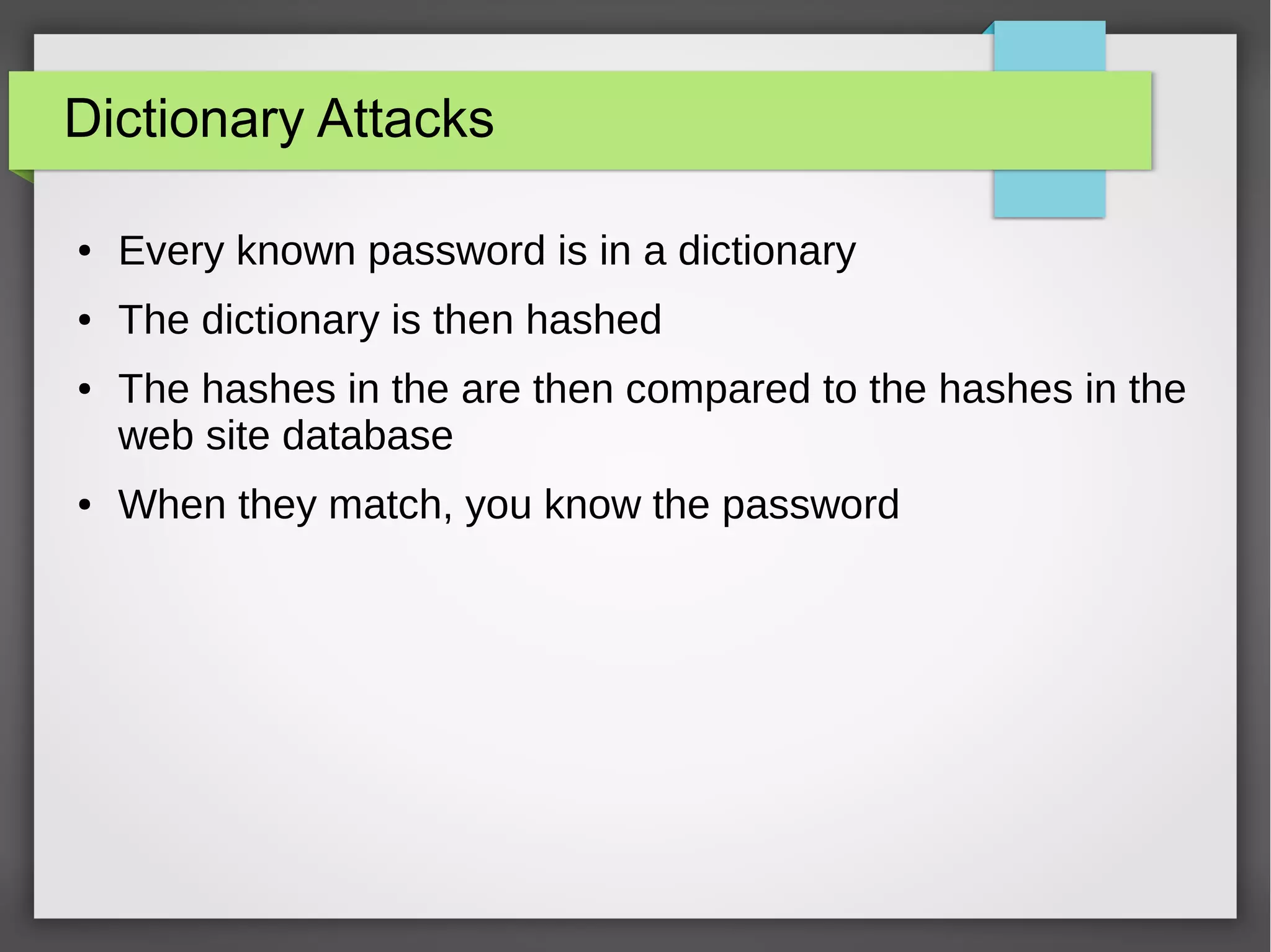 Dictionary Attacks
● Every known password is in a dictionary
● The dictionary is then hashed
● The hashes in the are then compared to the hashes in the
web site database
● When they match, you know the password
 