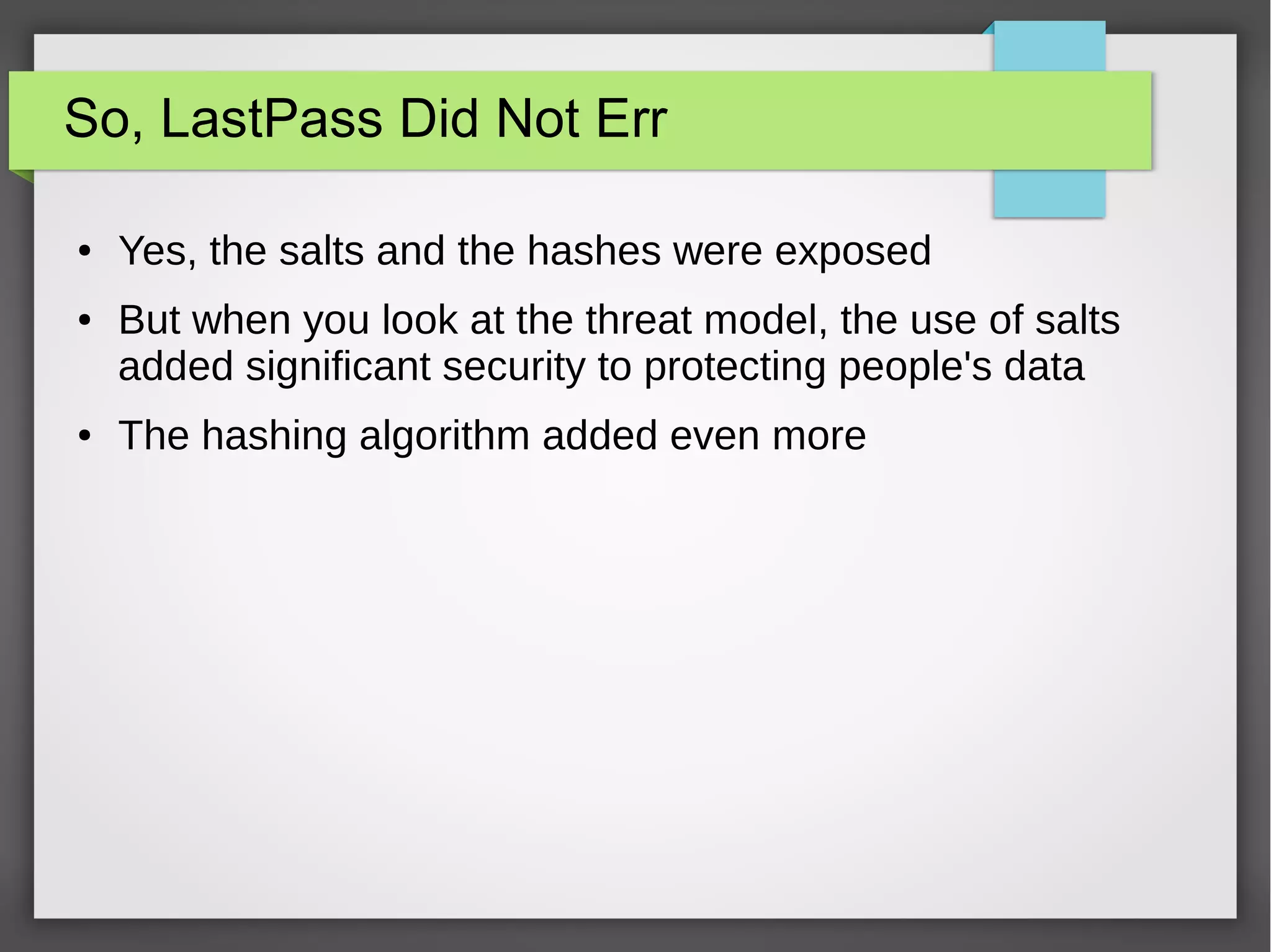 So, LastPass Did Not Err
● Yes, the salts and the hashes were exposed
● But when you look at the threat model, the use of salts
added significant security to protecting people's data
● The hashing algorithm added even more
 