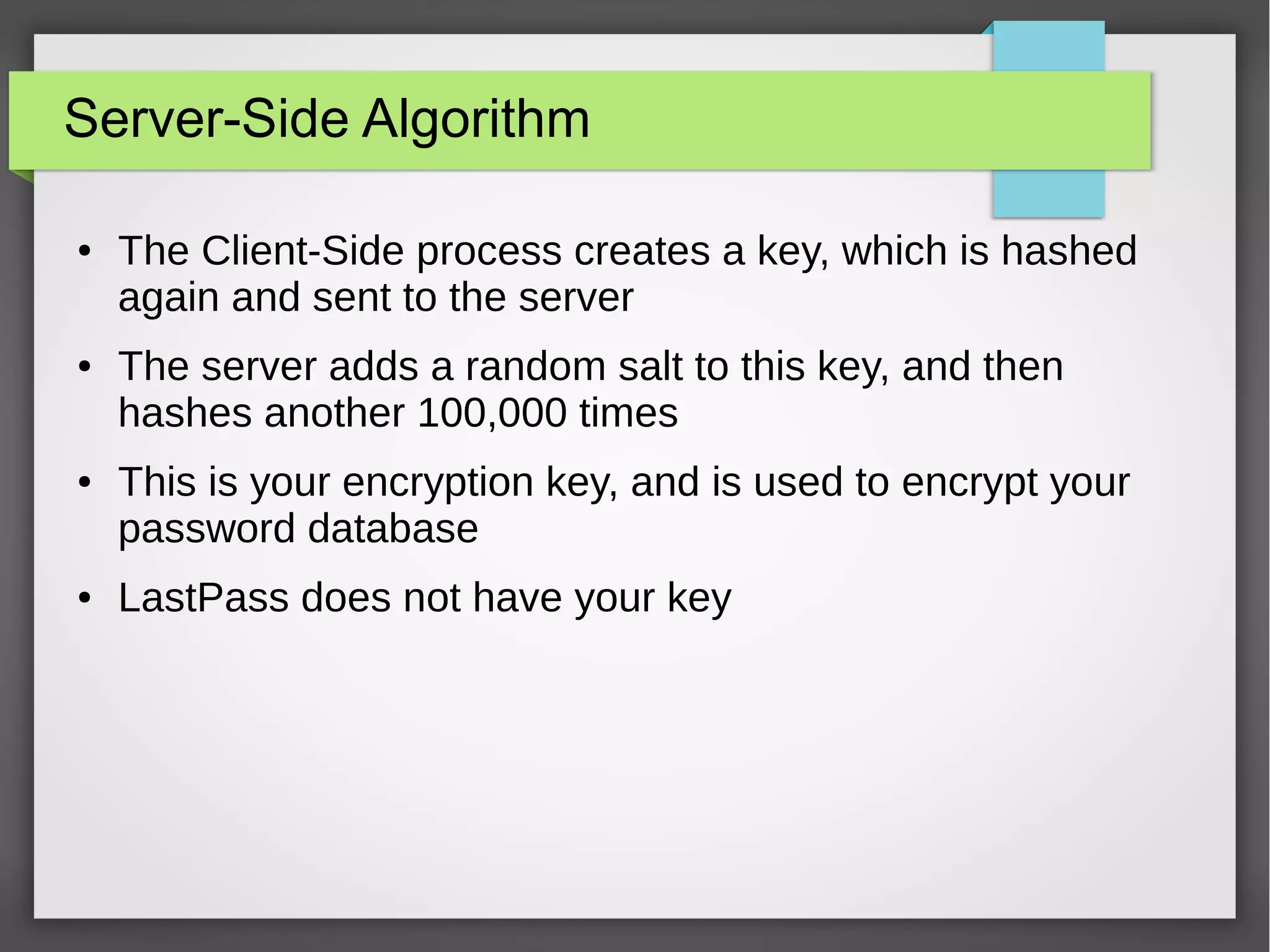 Server-Side Algorithm
● The Client-Side process creates a key, which is hashed
again and sent to the server
● The server adds a random salt to this key, and then
hashes another 100,000 times
● This is your encryption key, and is used to encrypt your
password database
● LastPass does not have your key
 