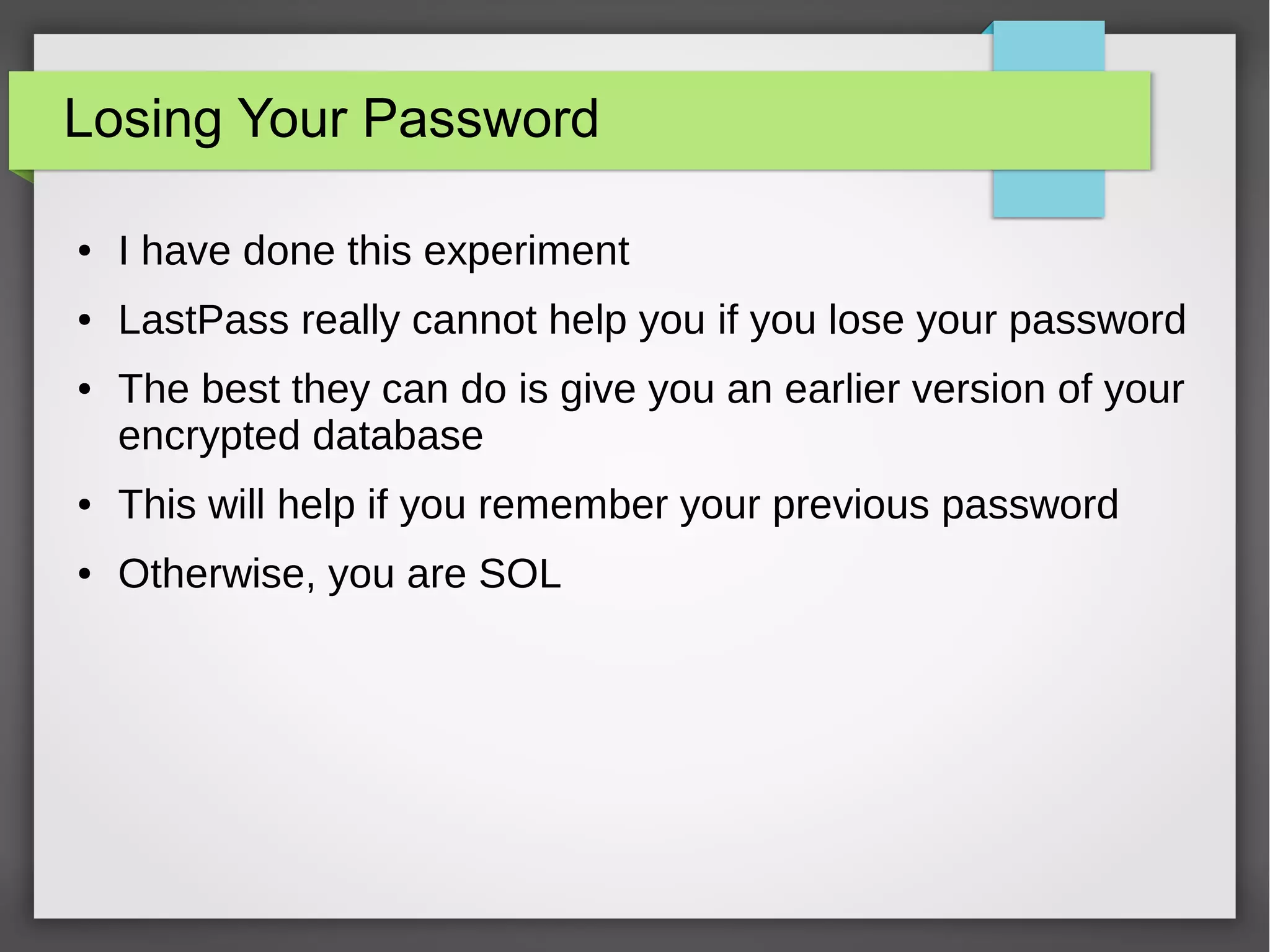 Losing Your Password
● I have done this experiment
● LastPass really cannot help you if you lose your password
● The best they can do is give you an earlier version of your
encrypted database
● This will help if you remember your previous password
● Otherwise, you are SOL
 