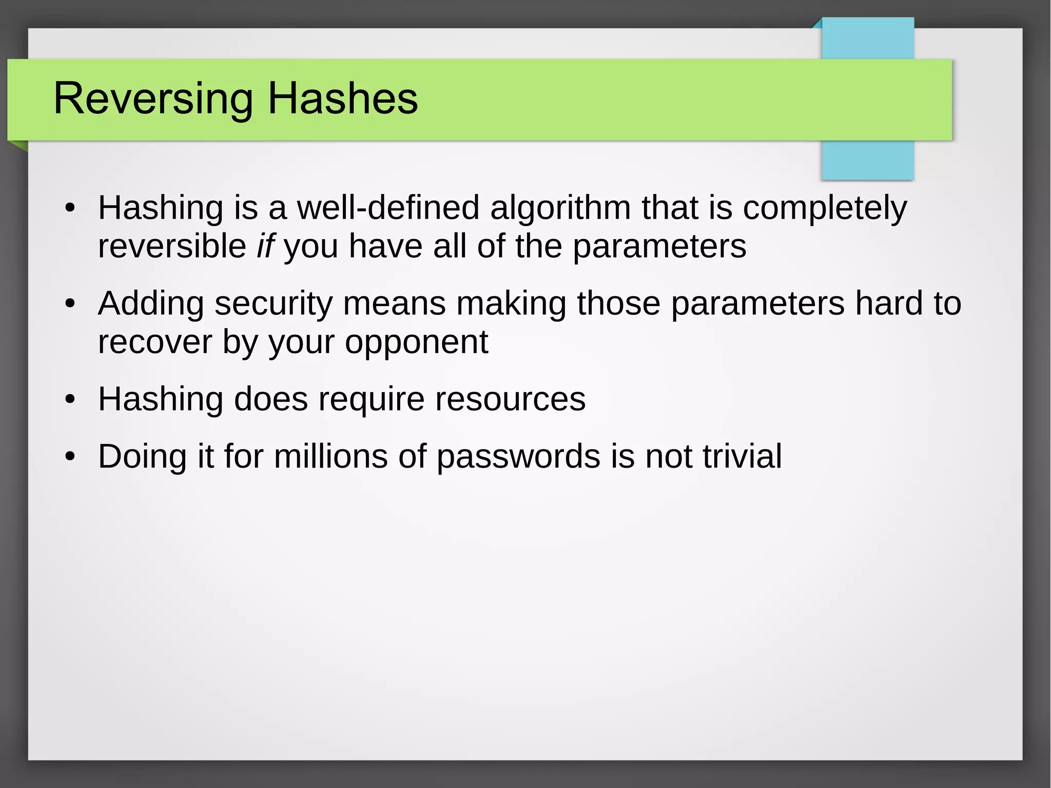 Reversing Hashes
● Hashing is a well-defined algorithm that is completely
reversible if you have all of the parameters
● Adding security means making those parameters hard to
recover by your opponent
● Hashing does require resources
● Doing it for millions of passwords is not trivial
 