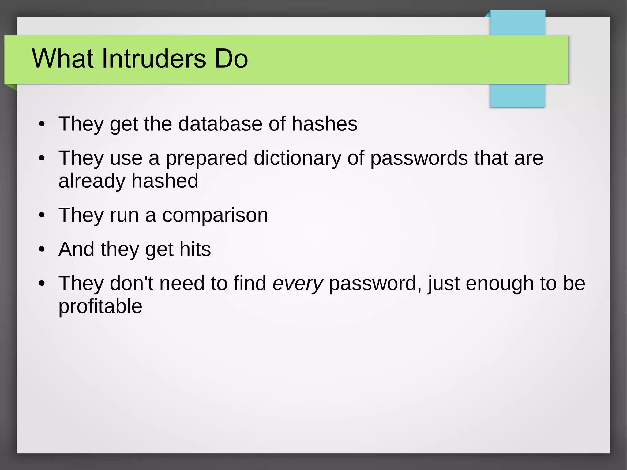 What Intruders Do
● They get the database of hashes
● They use a prepared dictionary of passwords that are
already hashed
● They run a comparison
● And they get hits
● They don't need to find every password, just enough to be
profitable
 