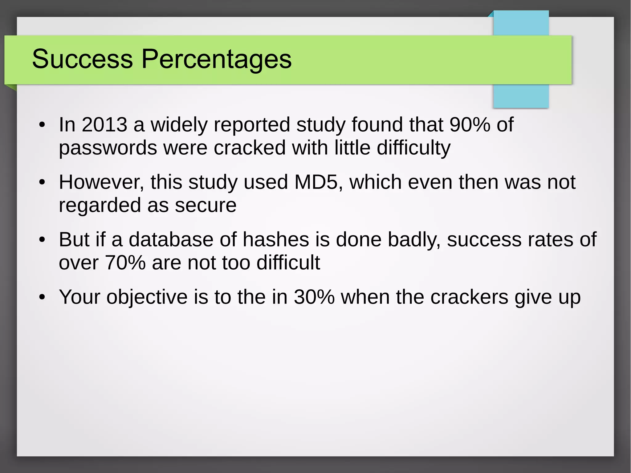 Success Percentages
● In 2013 a widely reported study found that 90% of
passwords were cracked with little difficulty
● However, this study used MD5, which even then was not
regarded as secure
● But if a database of hashes is done badly, success rates of
over 70% are not too difficult
● Your objective is to the in 30% when the crackers give up
 