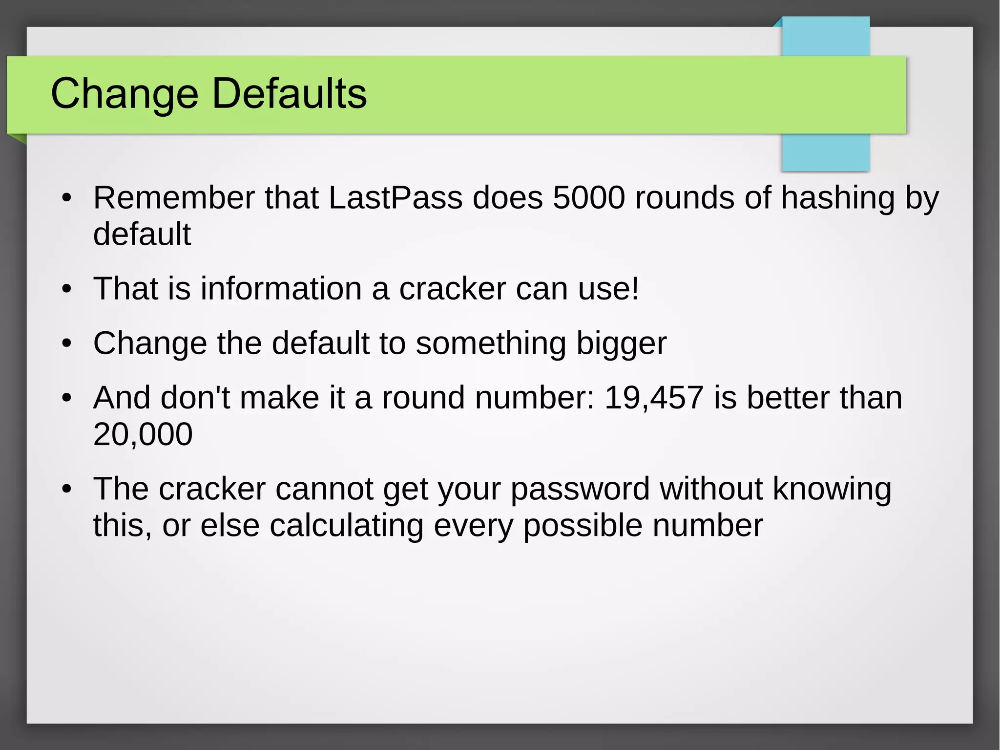 Change Defaults
● Remember that LastPass does 5000 rounds of hashing by
default
● That is information a cracker can use!
● Change the default to something bigger
● And don't make it a round number: 19,457 is better than
20,000
● The cracker cannot get your password without knowing
this, or else calculating every possible number
 