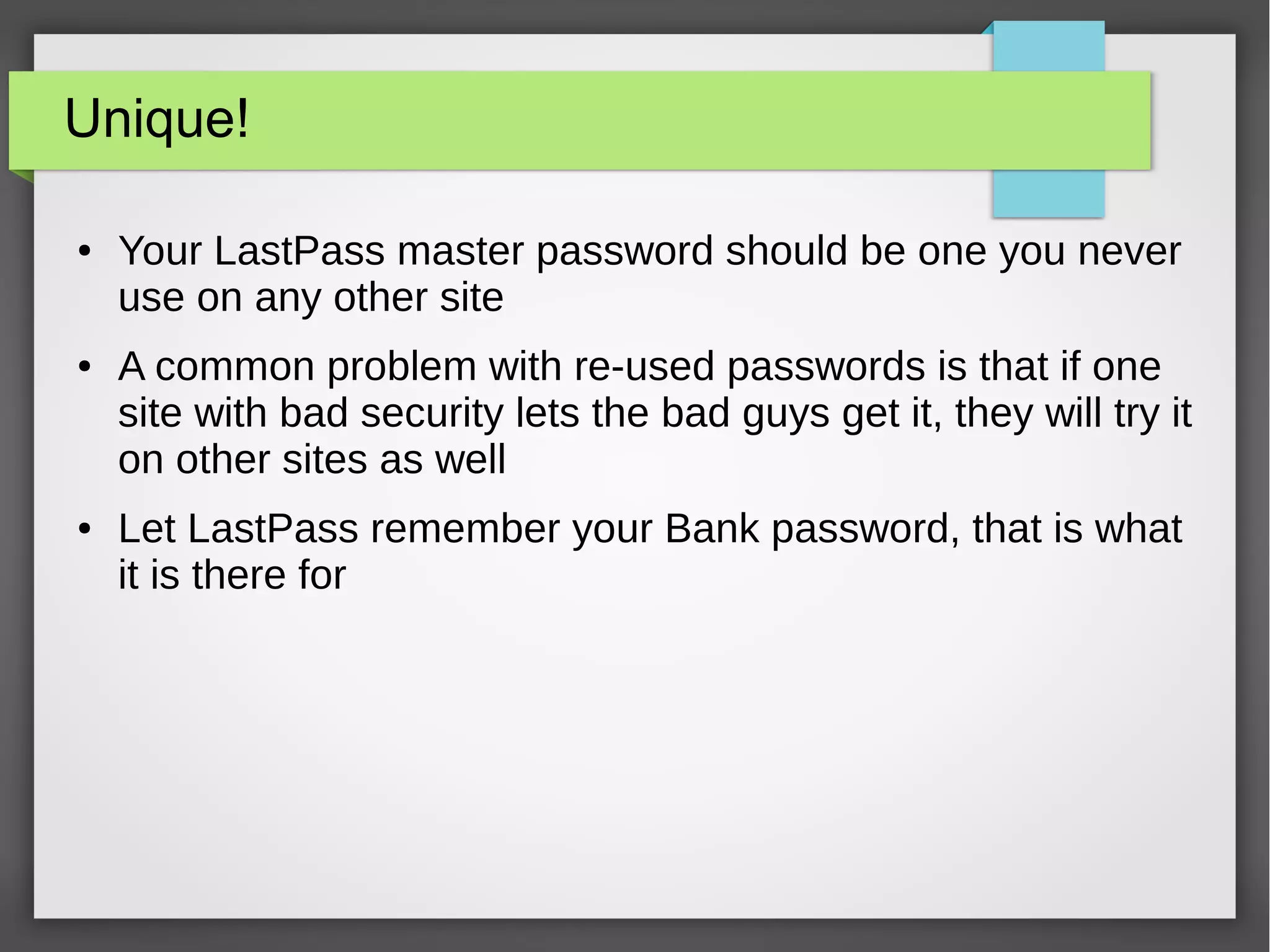 Unique!
● Your LastPass master password should be one you never
use on any other site
● A common problem with re-used passwords is that if one
site with bad security lets the bad guys get it, they will try it
on other sites as well
● Let LastPass remember your Bank password, that is what
it is there for
 