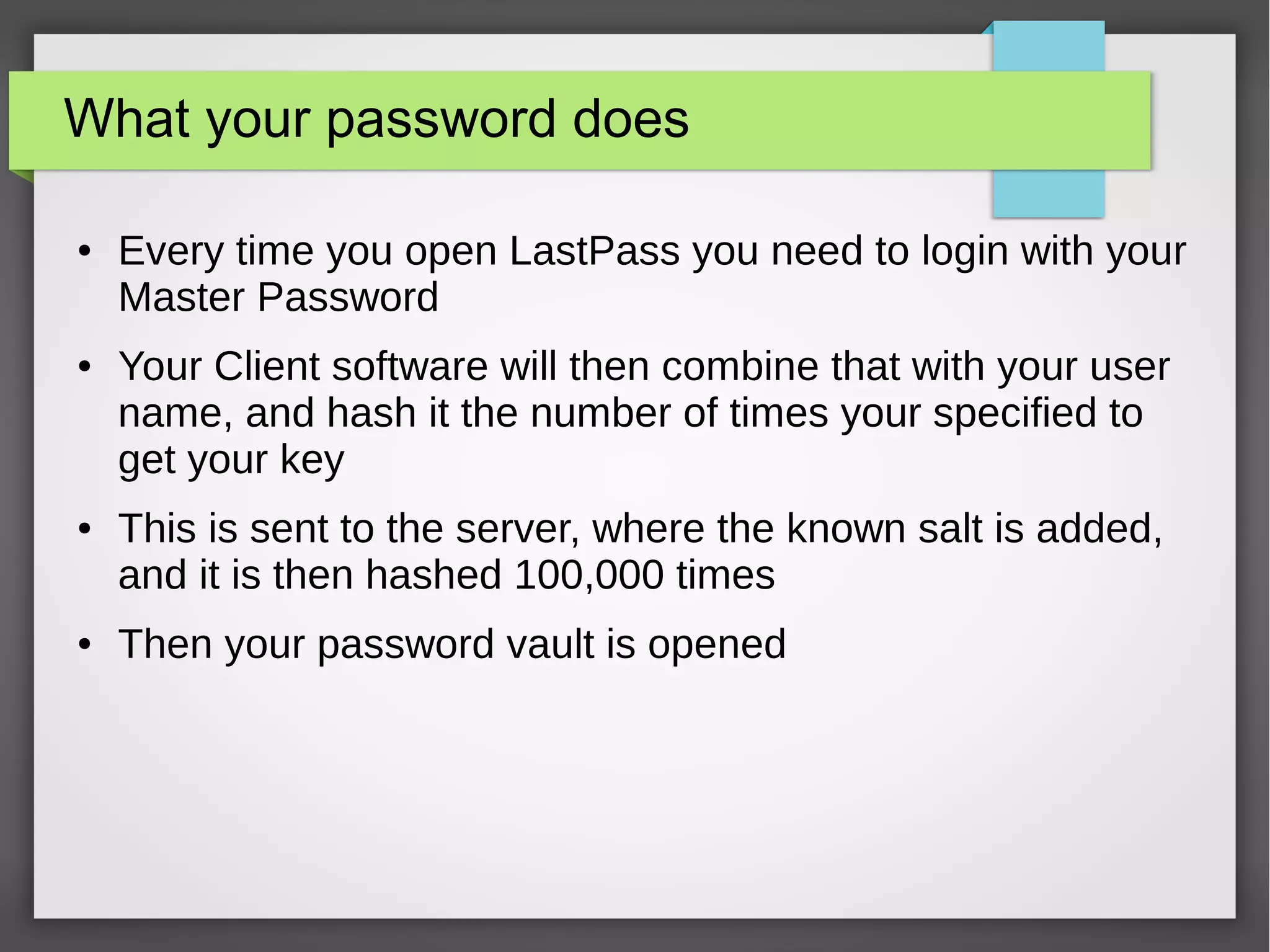 What your password does
● Every time you open LastPass you need to login with your
Master Password
● Your Client software will then combine that with your user
name, and hash it the number of times your specified to
get your key
● This is sent to the server, where the known salt is added,
and it is then hashed 100,000 times
● Then your password vault is opened
 