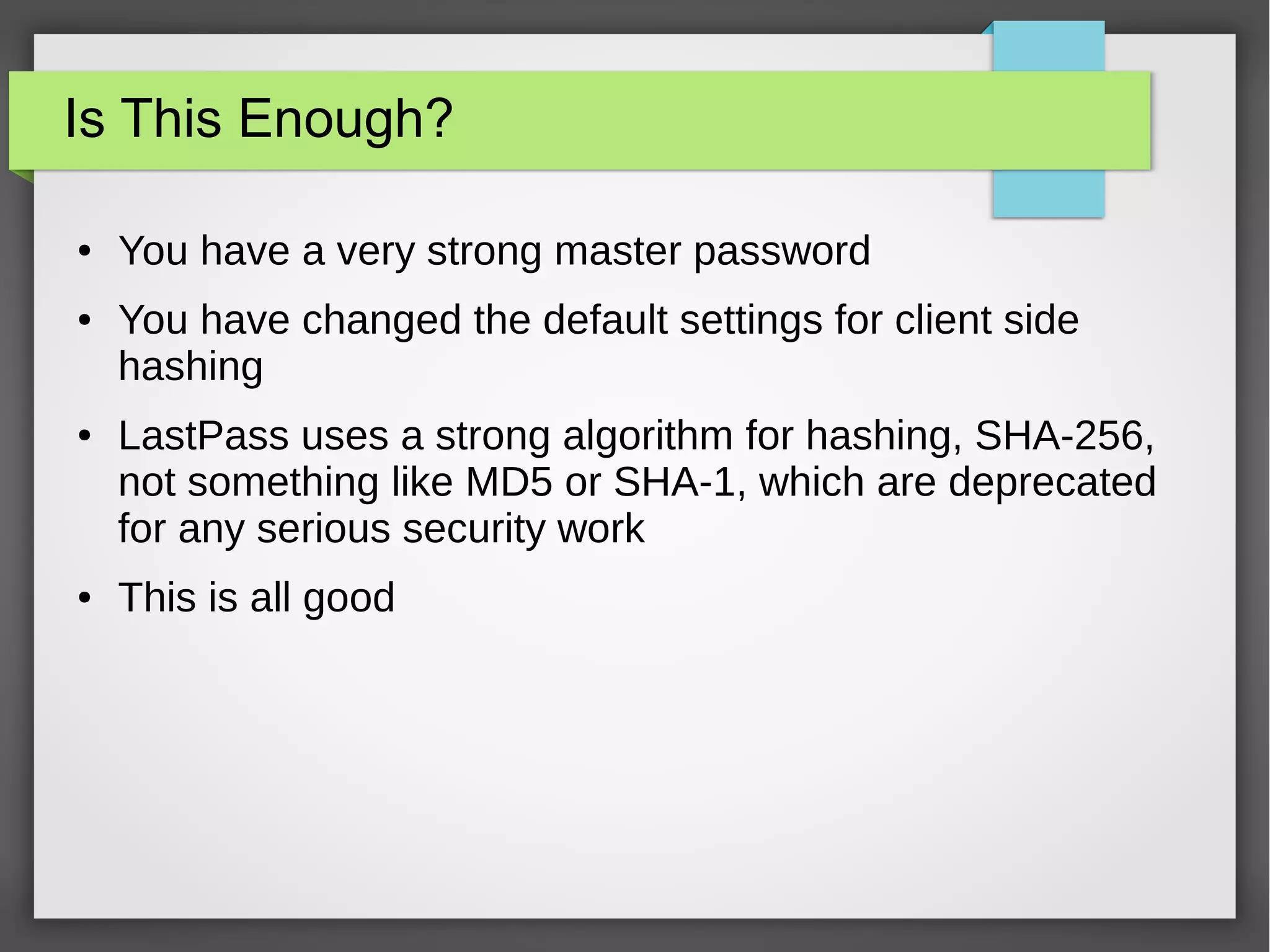 Is This Enough?
● You have a very strong master password
● You have changed the default settings for client side
hashing
● LastPass uses a strong algorithm for hashing, SHA-256,
not something like MD5 or SHA-1, which are deprecated
for any serious security work
● This is all good
 