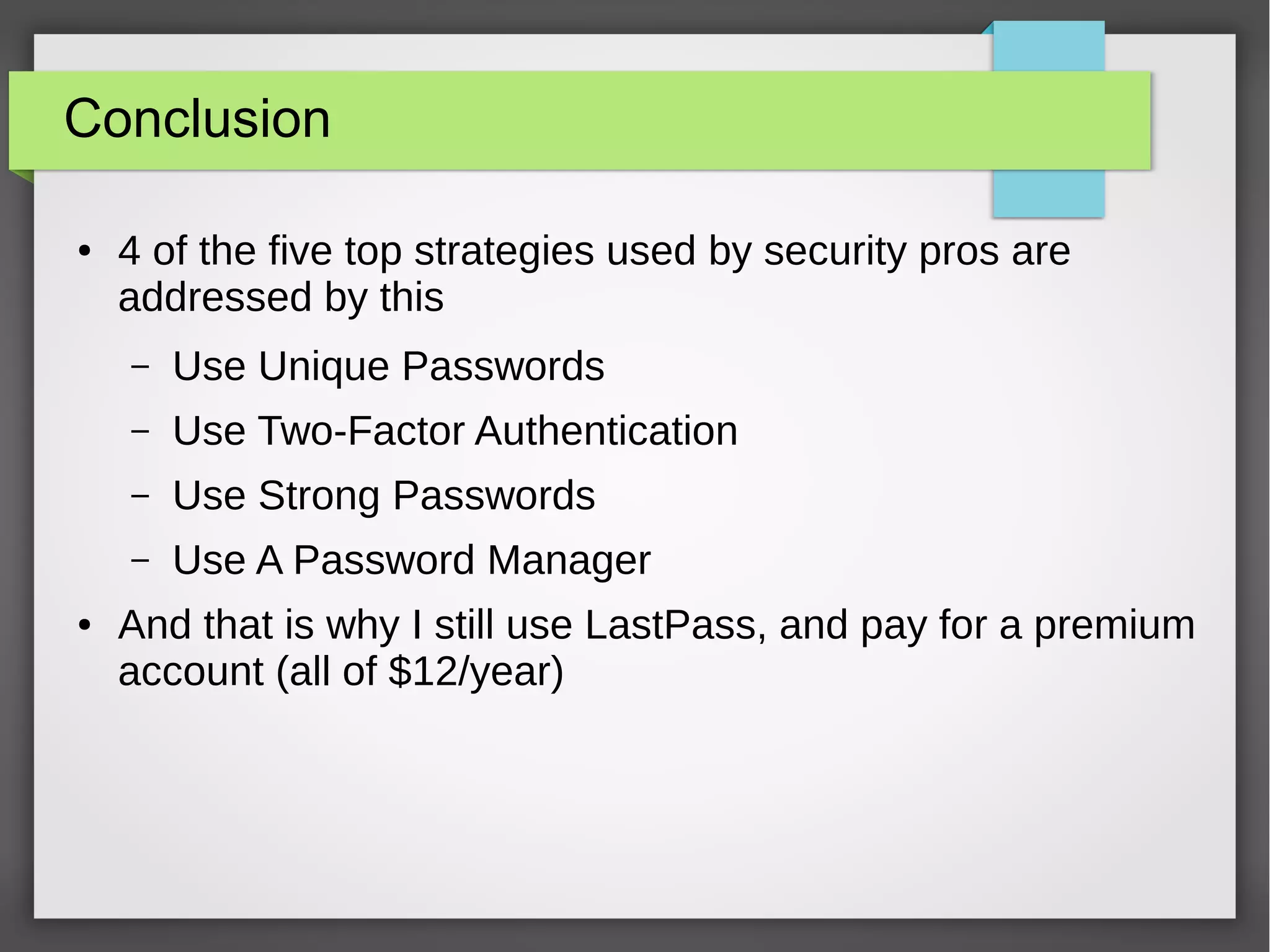 Conclusion
● 4 of the five top strategies used by security pros are
addressed by this
– Use Unique Passwords
– Use Two-Factor Authentication
– Use Strong Passwords
– Use A Password Manager
● And that is why I still use LastPass, and pay for a premium
account (all of $12/year)
 