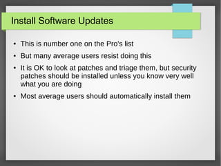 Install Software Updates
● This is number one on the Pro's list
● But many average users resist doing this
● It is OK to look at patches and triage them, but security
patches should be installed unless you know very well
what you are doing
● Most average users should automatically install them
 