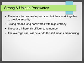 Strong & Unique Passwords
● These are two separate practices, but they work together
to provide security
● Strong means long passwords with high entropy
● These are inherently difficult to remember
● The average user will never do this if it means memorizing
 