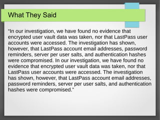 What They Said
“In our investigation, we have found no evidence that
encrypted user vault data was taken, nor that LastPass user
accounts were accessed. The investigation has shown,
however, that LastPass account email addresses, password
reminders, server per user salts, and authentication hashes
were compromised. In our investigation, we have found no
evidence that encrypted user vault data was taken, nor that
LastPass user accounts were accessed. The investigation
has shown, however, that LastPass account email addresses,
password reminders, server per user salts, and authentication
hashes were compromised.”
 