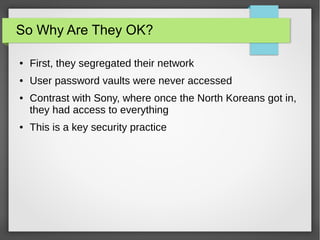 So Why Are They OK?
● First, they segregated their network
● User password vaults were never accessed
● Contrast with Sony, where once the North Koreans got in,
they had access to everything
● This is a key security practice
 