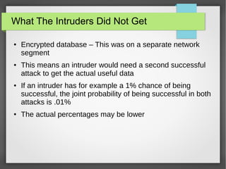 What The Intruders Did Not Get
● Encrypted database – This was on a separate network
segment
● This means an intruder would need a second successful
attack to get the actual useful data
● If an intruder has for example a 1% chance of being
successful, the joint probability of being successful in both
attacks is .01%
● The actual percentages may be lower
 