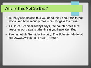 Why Is This Not So Bad?
● To really understand this you need think about the threat
model and how security measures mitigate the threat
● As Bruce Schneier always says, the counter-measure
needs to work against the threat you have identified
● See my article Sensible Security: The Schneier Model at
http://www.zwilnik.com/?page_id=577
 