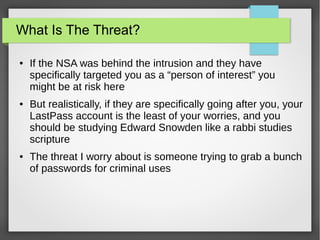 What Is The Threat?
● If the NSA was behind the intrusion and they have
specifically targeted you as a “person of interest” you
might be at risk here
● But realistically, if they are specifically going after you, your
LastPass account is the least of your worries, and you
should be studying Edward Snowden like a rabbi studies
scripture
● The threat I worry about is someone trying to grab a bunch
of passwords for criminal uses
 