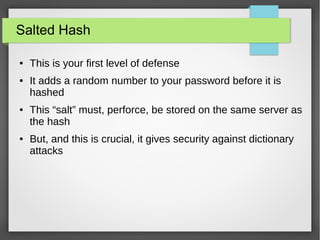 Salted Hash
● This is your first level of defense
● It adds a random number to your password before it is
hashed
● This “salt” must, perforce, be stored on the same server as
the hash
● But, and this is crucial, it gives security against dictionary
attacks
 