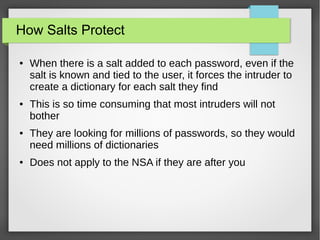 How Salts Protect
● When there is a salt added to each password, even if the
salt is known and tied to the user, it forces the intruder to
create a dictionary for each salt they find
● This is so time consuming that most intruders will not
bother
● They are looking for millions of passwords, so they would
need millions of dictionaries
● Does not apply to the NSA if they are after you
 
