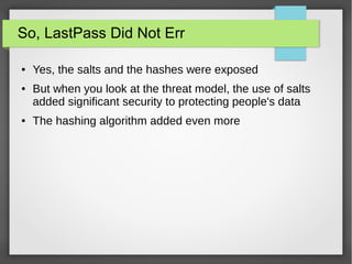 So, LastPass Did Not Err
● Yes, the salts and the hashes were exposed
● But when you look at the threat model, the use of salts
added significant security to protecting people's data
● The hashing algorithm added even more
 