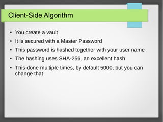 Client-Side Algorithm
● You create a vault
● It is secured with a Master Password
● This password is hashed together with your user name
● The hashing uses SHA-256, an excellent hash
● This done multiple times, by default 5000, but you can
change that
 