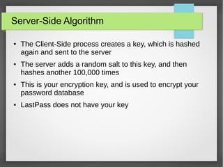 Server-Side Algorithm
● The Client-Side process creates a key, which is hashed
again and sent to the server
● The server adds a random salt to this key, and then
hashes another 100,000 times
● This is your encryption key, and is used to encrypt your
password database
● LastPass does not have your key
 