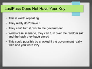 LastPass Does Not Have Your Key
● This is worth repeating
● They really don't have it
● They can't turn it over to the government
● Worst-case scenario, they can turn over the random salt
and the hash they have stored
● This could possibly be cracked if the government really
tries and you were lazy
 