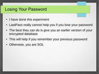 Losing Your Password
● I have done this experiment
● LastPass really cannot help you if you lose your password
● The best they can do is give you an earlier version of your
encrypted database
● This will help if you remember your previous password
● Otherwise, you are SOL
 