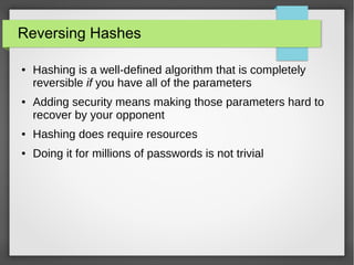 Reversing Hashes
● Hashing is a well-defined algorithm that is completely
reversible if you have all of the parameters
● Adding security means making those parameters hard to
recover by your opponent
● Hashing does require resources
● Doing it for millions of passwords is not trivial
 