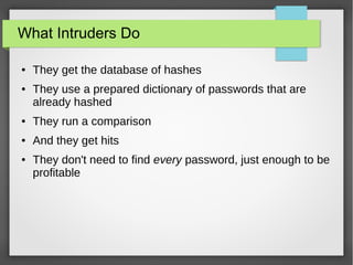 What Intruders Do
● They get the database of hashes
● They use a prepared dictionary of passwords that are
already hashed
● They run a comparison
● And they get hits
● They don't need to find every password, just enough to be
profitable
 