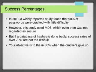 Success Percentages
● In 2013 a widely reported study found that 90% of
passwords were cracked with little difficulty
● However, this study used MD5, which even then was not
regarded as secure
● But if a database of hashes is done badly, success rates of
over 70% are not too difficult
● Your objective is to the in 30% when the crackers give up
 