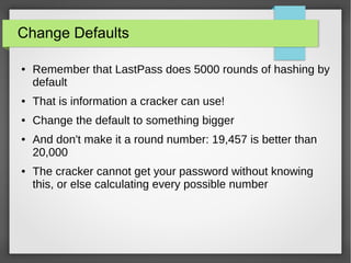 Change Defaults
● Remember that LastPass does 5000 rounds of hashing by
default
● That is information a cracker can use!
● Change the default to something bigger
● And don't make it a round number: 19,457 is better than
20,000
● The cracker cannot get your password without knowing
this, or else calculating every possible number
 