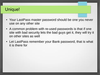 Unique!
● Your LastPass master password should be one you never
use on any other site
● A common problem with re-used passwords is that if one
site with bad security lets the bad guys get it, they will try it
on other sites as well
● Let LastPass remember your Bank password, that is what
it is there for
 
