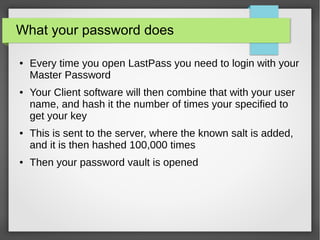 What your password does
● Every time you open LastPass you need to login with your
Master Password
● Your Client software will then combine that with your user
name, and hash it the number of times your specified to
get your key
● This is sent to the server, where the known salt is added,
and it is then hashed 100,000 times
● Then your password vault is opened
 