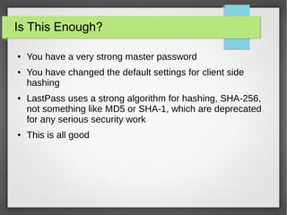 Is This Enough?
● You have a very strong master password
● You have changed the default settings for client side
hashing
● LastPass uses a strong algorithm for hashing, SHA-256,
not something like MD5 or SHA-1, which are deprecated
for any serious security work
● This is all good
 