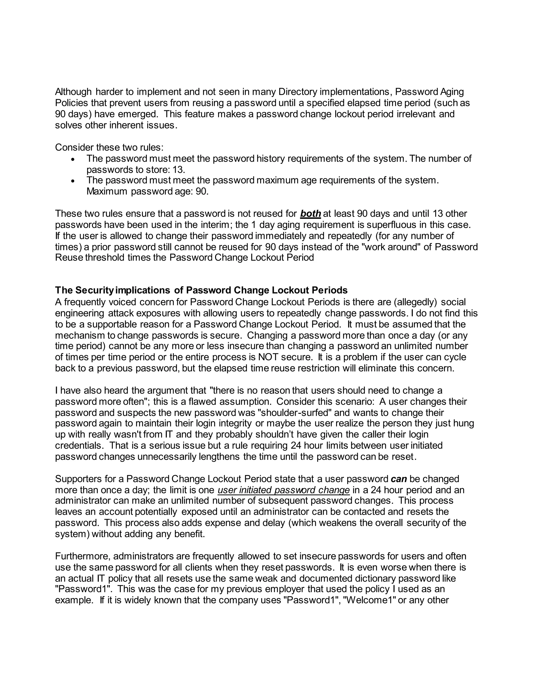 Although harder to implement and not seen in many Directory implementations, Password Aging
Policies that prevent users from reusing a password until a specified elapsed time period (such as
90 days) have emerged. This feature makes a password change lockout period irrelevant and
solves other inherent issues.
Consider these two rules:
 The password must meet the password history requirements of the system. The number of
passwords to store: 13.
 The password must meet the password maximum age requirements of the system.
Maximum password age: 90.
These two rules ensure that a password is not reused for both at least 90 days and until 13 other
passwords have been used in the interim; the 1 day aging requirement is superfluous in this case.
If the user is allowed to change their password immediately and repeatedly (for any number of
times) a prior password still cannot be reused for 90 days instead of the "work around" of Password
Reuse threshold times the Password Change Lockout Period
The Securityimplications of Password Change Lockout Periods
A frequently voiced concern for Password Change Lockout Periods is there are (allegedly) social
engineering attack exposures with allowing users to repeatedly change passwords. I do not find this
to be a supportable reason for a Password Change Lockout Period. It must be assumed that the
mechanism to change passwords is secure. Changing a password more than once a day (or any
time period) cannot be any more or less insecure than changing a password an unlimited number
of times per time period or the entire process is NOT secure. It is a problem if the user can cycle
back to a previous password, but the elapsed time reuse restriction will eliminate this concern.
I have also heard the argument that "there is no reason that users should need to change a
password more often"; this is a flawed assumption. Consider this scenario: A user changes their
password and suspects the new password was "shoulder-surfed" and wants to change their
password again to maintain their login integrity or maybe the user realize the person they just hung
up with really wasn't from IT and they probably shouldn’t have given the caller their login
credentials. That is a serious issue but a rule requiring 24 hour limits between user initiated
password changes unnecessarily lengthens the time until the password can be reset.
Supporters for a Password Change Lockout Period state that a user password can be changed
more than once a day; the limit is one user initiated password change in a 24 hour period and an
administrator can make an unlimited number of subsequent password changes. This process
leaves an account potentially exposed until an administrator can be contacted and resets the
password. This process also adds expense and delay (which weakens the overall security of the
system) without adding any benefit.
Furthermore, administrators are frequently allowed to set insecure passwords for users and often
use the same password for all clients when they reset passwords. It is even worse when there is
an actual IT policy that all resets use the same weak and documented dictionary password like
"Password1". This was the case for my previous employer that used the policy I used as an
example. If it is widely known that the company uses "Password1", "Welcome1" or any other
 
