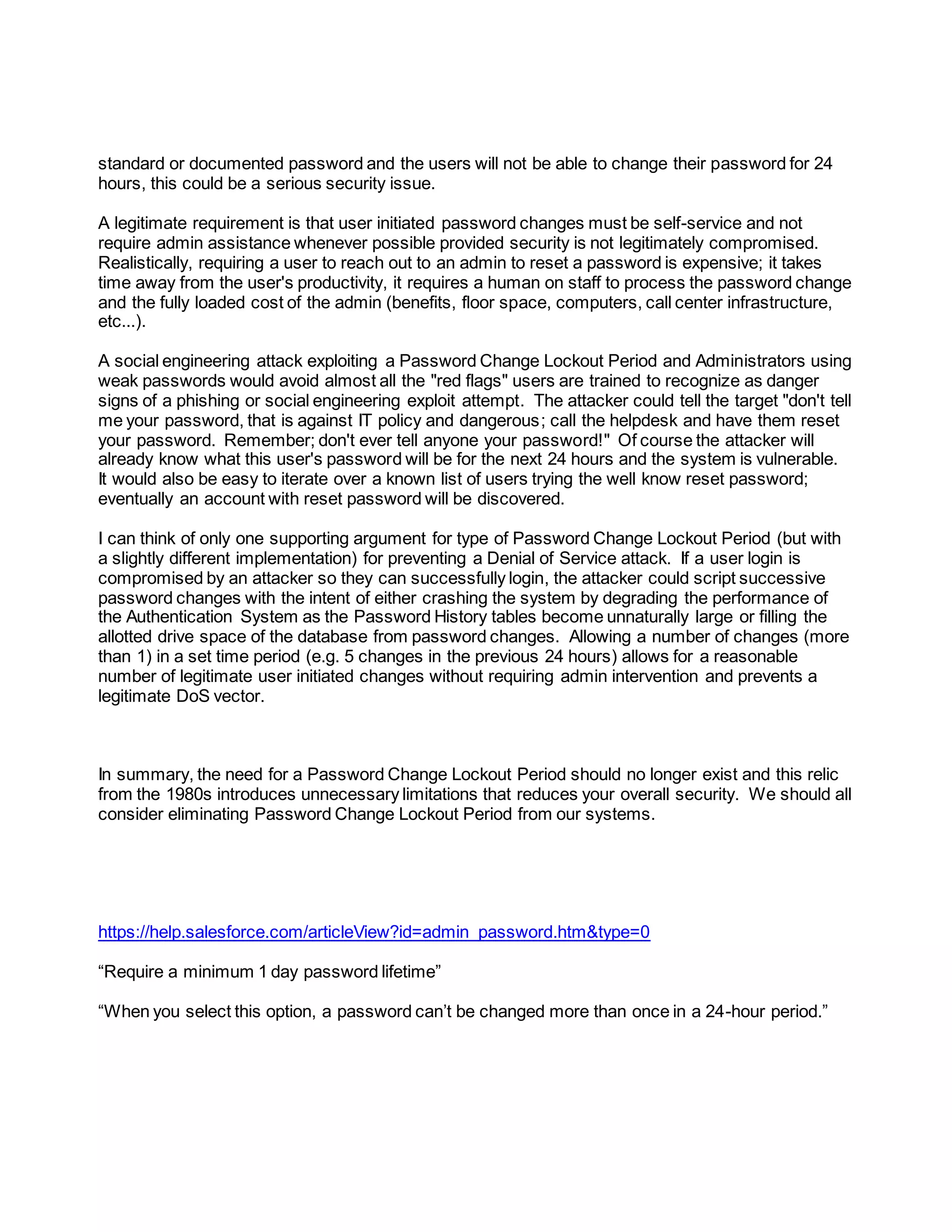 standard or documented password and the users will not be able to change their password for 24
hours, this could be a serious security issue.
A legitimate requirement is that user initiated password changes must be self-service and not
require admin assistance whenever possible provided security is not legitimately compromised.
Realistically, requiring a user to reach out to an admin to reset a password is expensive; it takes
time away from the user's productivity, it requires a human on staff to process the password change
and the fully loaded cost of the admin (benefits, floor space, computers, call center infrastructure,
etc...).
A social engineering attack exploiting a Password Change Lockout Period and Administrators using
weak passwords would avoid almost all the "red flags" users are trained to recognize as danger
signs of a phishing or social engineering exploit attempt. The attacker could tell the target "don't tell
me your password, that is against IT policy and dangerous; call the helpdesk and have them reset
your password. Remember; don't ever tell anyone your password!" Of course the attacker will
already know what this user's password will be for the next 24 hours and the system is vulnerable.
It would also be easy to iterate over a known list of users trying the well know reset password;
eventually an account with reset password will be discovered.
I can think of only one supporting argument for type of Password Change Lockout Period (but with
a slightly different implementation) for preventing a Denial of Service attack. If a user login is
compromised by an attacker so they can successfully login, the attacker could script successive
password changes with the intent of either crashing the system by degrading the performance of
the Authentication System as the Password History tables become unnaturally large or filling the
allotted drive space of the database from password changes. Allowing a number of changes (more
than 1) in a set time period (e.g. 5 changes in the previous 24 hours) allows for a reasonable
number of legitimate user initiated changes without requiring admin intervention and prevents a
legitimate DoS vector.
In summary, the need for a Password Change Lockout Period should no longer exist and this relic
from the 1980s introduces unnecessary limitations that reduces your overall security. We should all
consider eliminating Password Change Lockout Period from our systems.
https://help.salesforce.com/articleView?id=admin_password.htm&type=0
“Require a minimum 1 day password lifetime”
“When you select this option, a password can’t be changed more than once in a 24-hour period.”
 