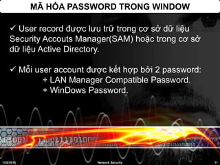 MÃ HÓA PASSWORD TRONG WINDOW
 User record được lưu trữ trong cơ sở dữ liệu
Security Accouts Manager(SAM) hoặc trong cơ sở
dữ liệu Active Directory.
 Mỗi user account được kết hợp bởi 2 password:
+ LAN Manager Compatible Password.
+ WinDows Password.
1/30/2015 11Network Security
 