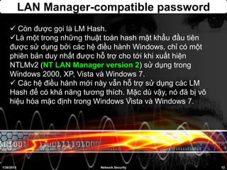 LAN Manager-compatible password
 Còn được gọi là LM Hash.
Là một trong những thuật toán hash mật khẩu đầu tiên
được sử dụng bởi các hệ điều hành Windows, chỉ có một
phiên bản duy nhất được hỗ trợ cho tới khi xuất hiện
NTLMv2 (NT LAN Manager version 2) sử dụng trong
Windows 2000, XP, Vista và Windows 7.
 Các hệ điều hành mới này vẫn hỗ trợ sử dụng các LM
Hash để có khả năng tương thích. Mặc dù vậy, nó đã bị vô
hiệu hóa mặc định trong Windows Vista và Windows 7.
1/30/2015 12Network Security
 